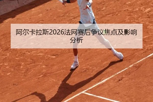阿尔卡拉斯2026法网赛后争议焦点及影响分析