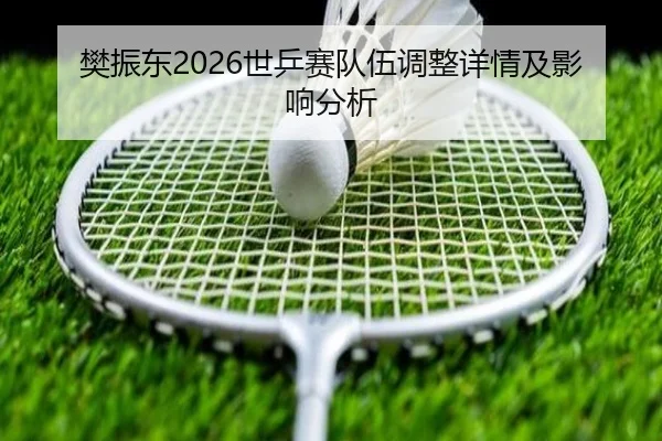 樊振东2026世乒赛队伍调整详情及影响分析